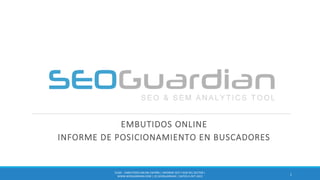 EMBUTIDOS ONLINE
INFORME DE POSICIONAMIENTO EN BUSCADORES
1
ES181 - EMBUTIDOS ONLINE ESPAÑA | INFORME SEO Y SEM DEL SECTOR |
WWW.SEOGUARDIAN.COM | (C) SEOGUARDIAN | DATOS A OCT-2015
 