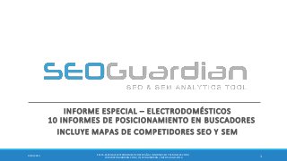 INFORME ESPECIAL – ELECTRODOMÉSTICOS 10 INFORMES DE POSICIONAMIENTO EN BUSCADORES 
INCLUYE MAPAS DE COMPETIDORES SEO Y SEM 
1 
9/10/2014 
ES115-ESPECIAL ELECTRODOMESTICOS ESPAÑA | INFORME SEO Y SEM DEL SECTOR | WWW.SEOGUARDIAN.COM | (C) SEOGUARDIAN | DATOS A AGO-2014  