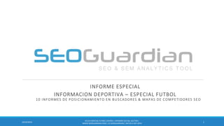 INFORME ESPECIAL 
INFORMACION DEPORTIVA – ESPECIAL FUTBOL 11 INFORMES DE POSICIONAMIENTO EN BUSCADORES & MAPAS DE COMPETIDORES SEO 
1 
10/22/2014 
ES133-ESPECIAL FUTBOL ESPAÑA | INFORME SEO DEL SECTOR | WWW.SEOGUARDIAN.COM | (C) SEOGUARDIAN | DATOS A SEP-2014  