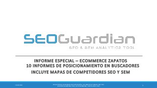 INFORME ESPECIAL – ECOMMERCE ZAPATOS 10 INFORMES DE POSICIONAMIENTO EN BUSCADORES 
INCLUYE MAPAS DE COMPETIDORES SEO Y SEM 
1 
11/26/2014 
ES142-ESPECIAL ECOMMERCE ZAPATOS ESPAÑA | INFORME SEO Y SEM DEL SECTOR | 
WWW.SEOGUARDIAN.COM | (C) SEOGUARDIAN | DATOS A NOV-2014  