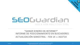 "GANAR DINERO EN INTERNET"
INFORME DE POSICIONAMIENTO EN BUSCADORES
ACTUALIZACIÓN SEMESTRAL - FEB 14 VS AGST14
11/21/2015
ES030-”GANARDINERO EN INTERNET”ESPAÑA| INFORME SEO Y SEM DEL SECTOR |
WWW.SEOGUARDIAN.COM| (C) SEOGUARDIAN| DATOS A AGST-2014
 
