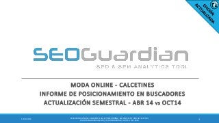 MODA ONLINE - CALCETINES 
INFORME DE POSICIONAMIENTO EN BUSCADORES 
ACTUALIZACIÓN SEMESTRAL - ABR 14 VS OCT14 
1 
12/16/2014 
ES050-MODA ONLINE - SEGMENTO CALCETINES ESPAÑA | INFORME SEO Y SEM DEL SECTOR | WWW.SEOGUARDIAN.COM | (C) SEOGUARDIAN | DATOS A OCT-2014  