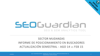 SECTOR MUDANZAS
INFORME DE POSICIONAMIENTO EN BUSCADORES
ACTUALIZACIÓN SEMESTRAL - AGO 14 VS FEB 15
13/10/2015
ES119 - MUDANZAS ESPAÑA | INFORME SEO Y SEM DEL SECTOR | WWW.SEOGUARDIAN.COM| (C)
SEOGUARDIAN| DATOS A FEB-2015
 