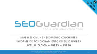 MUEBLES ONLINE - SEGMENTO COLCHONES
INFORME DE POSICIONAMIENTO EN BUSCADORES
ACTUALIZACIÓN – ABR15 VS ABR16
1
ES156-MUEBLES ONLINE: SEGMENTO COLCHONES ESPAÑA | INFORME SEO Y SEM DEL SECTOR |
WWW.SEOGUARDIAN.COM | (C) SEOGUARDIAN | DATOS A ABR - 2016
 