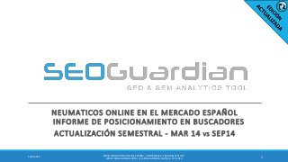 NEUMATICOS ONLINE EN EL MERCADO ESPAÑOL
INFORME DE POSICIONAMIENTO EN BUSCADORES
ACTUALIZACIÓN SEMESTRAL - MAR 14 VS SEP14
116/9/2014
ES040-NEUMATICOSONLINEESPAÑA | INFORME SEO Y SEM DEL SECTOR |
WWW.SEOGUARDIAN.COM| (C) SEOGUARDIAN| DATOS A SEP-2014
 