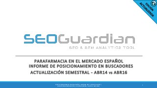 PARAFARMACIA EN EL MERCADO ESPAÑOL
INFORME DE POSICIONAMIENTO EN BUSCADORES
ACTUALIZACIÓN SEMESTRAL - ABR14 VS ABR16
1
ES072-PARAFARMACIA ONLINE ESPAÑA | INFORME SEO Y SEM DEL SECTOR |
WWW.SEOGUARDIAN.COM | (C) SEOGUARDIAN | DATOS A ABR-2016
 