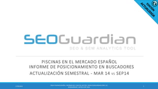 PISCINAS EN EL MERCADO ESPAÑOL
INFORME DE POSICIONAMIENTO EN BUSCADORES
ACTUALIZACIÓN SEMESTRAL - MAR 14 VS SEP14
117/09/2014
ES054-PISCINASESPAÑA | INFORMESEO Y SEM DEL SECTOR | WWW.SEOGUARDIAN.COM| (C)
SEOGUARDIAN| DATOS A SEP-2014
 