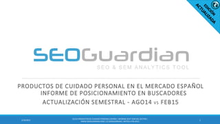 PRODUCTOS DE CUIDADO PERSONAL EN EL MERCADO ESPAÑOL
INFORME DE POSICIONAMIENTO EN BUSCADORES
ACTUALIZACIÓN SEMESTRAL - AGO14 VS FEB15
12/10/2015
ES122-PRODUCTOSDE CUIDADO PERSONALESPAÑA| INFORME SEO Y SEM DEL SECTOR |
WWW.SEOGUARDIAN.COM| (C) SEOGUARDIAN| DATOS A FEB-2015
 