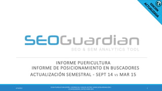 INFORME PUERICULTURA
INFORME DE POSICIONAMIENTO EN BUSCADORES
ACTUALIZACIÓN SEMESTRAL - SEPT 14 VS MAR 15
14/13/2015
ES140-PUERICULTURAESPAÑA | INFORMESEO Y SEM DEL SECTOR | WWW.SEOGUARDIAN.COM|
(C) SEOGUARDIAN| DATOS A MAR-2015
 