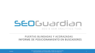 PUERTAS BLINDADAS Y ACORAZADAS
INFORME DE POSICIONAMIENTO EN BUSCADORES
111/18/2014
ES123-PUERTASBLINDADASY ACORAZADAS ESPAÑA | INFORME SEO Y SEM DEL SECTOR |
WWW.SEOGUARDIAN.COM| (C) SEOGUARDIAN| DATOS A SEPTIEMBRE-2014
 