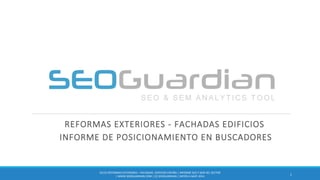 REFORMAS EXTERIORES - FACHADAS EDIFICIOS
INFORME DE POSICIONAMIENTO EN BUSCADORES
1
ES125-REFORMASEXTERIORES – FACHADAS EDIFICIOSESPAÑA | INFORME SEO Y SEM DEL SECTOR
| WWW.SEOGUARDIAN.COM| (C) SEOGUARDIAN| DATOS A AGST-2014
 
