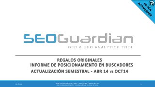 REGALOS ORIGINALES
INFORME DE POSICIONAMIENTO EN BUSCADORES
ACTUALIZACIÓN SEMESTRAL - ABR 14 VS OCT14
112/17/2014
ES080-REGALOSORIGINALES ESPAÑA | INFORME SEO Y SEM DEL SECTOR |
WWW.SEOGUARDIAN.COM| (C) SEOGUARDIAN| DATOS A OCT-2014
 