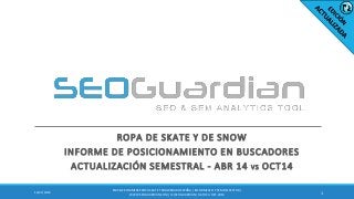ROPA DE SKATE Y DE SNOW
INFORME DE POSICIONAMIENTO EN BUSCADORES
ACTUALIZACIÓN SEMESTRAL - ABR 14 VS OCT14
112/22/2014
ES058-E-COMMERCEROPA SKATE Y SNOWBOARDESPAÑA | INFORME SEO Y SEM DEL SECTOR |
WWW.SEOGUARDIAN.COM| (C) SEOGUARDIAN| DATOS A OCT-2014
 