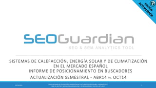 SISTEMAS DE CALEFACCIÓN, ENERGÍA SOLAR Y DE CLIMATIZACIÓN
EN EL MERCADO ESPAÑOL
INFORME DE POSICIONAMIENTO EN BUSCADORES
ACTUALIZACIÓN SEMESTRAL - ABR14 VS OCT14
103/10/2014
ES059-SISTEMASDE CALEFACCIÓN,ENERGÍASOLAR Y DE CLIMATIZACIÓNESPAÑA | INFORMESEO Y
SEM DEL SECTOR | WWW.SEOGUARDIAN.COM| (C) SEOGUARDIAN| DATOS A OCT-2014
 