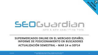 SUPERMERCADOS ONLINE EN EL MERCADO ESPAÑOL INFORME DE POSICIONAMIENTO EN BUSCADORES 
ACTUALIZACIÓN SEMESTRAL - MAR 14 VS SEP14 
1 
17/09/2014 
ES051-SUPERMERCADOS ONLINE ESPAÑA | INFORME SEO Y SEM DEL SECTOR | WWW.SEOGUARDIAN.COM | (C) SEOGUARDIAN | DATOS A SEP-2014  