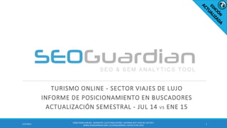 TURISMO ONLINE - SECTOR VIAJES DE LUJO
INFORME DE POSICIONAMIENTO EN BUSCADORES
ACTUALIZACIÓN SEMESTRAL - JUL 14 VS ENE 15
11/27/2015
ES050-MODA ONLINE- SEGMENTO CALCETINES ESPAÑA| INFORME SEO Y SEM DEL SECTOR |
WWW.SEOGUARDIAN.COM| (C) SEOGUARDIAN| DATOS A ENE-2015
 