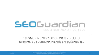 TURISMO ONLINE - SECTOR VIAJES DE LUJO
INFORME DE POSICIONAMIENTO EN BUSCADORES
17/30/2014
ES126-TURISMO ONLINE-VIAJESDE LUJO ESPAÑA | INFORME SEO Y SEM DEL SECTOR |
WWW.SEOGUARDIAN.COM| (C) SEOGUARDIAN| DATOS A JUL-2014
 