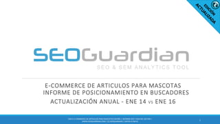 E-COMMERCE DE ARTICULOS PARA MASCOTAS
INFORME DE POSICIONAMIENTO EN BUSCADORES
ACTUALIZACIÓN ANUAL - ENE 14 VS ENE 16
1
ES011-E-COMMERCE DE ARTICULOS PARA MASCOTAS ESPAÑA | INFORME SEO Y SEM DEL SECTOR |
WWW.SEOGUARDIAN.COM | (C) SEOGUARDIAN | DATOS A ENE16
 