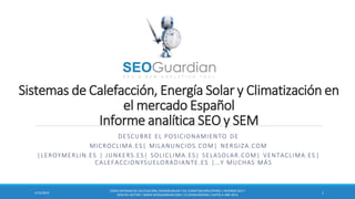 Sistemas de Calefacción, Energía Solar y Climatización en
el mercado Español
Informe analítica SEO y SEM
DESCUBRE EL POSICIONAMIENTO DE
MICROCLIMA.ES| MILANUNCIOS.COM| NERGIZA.COM
|LEROYMERLIN.ES | JUNKERS.ES| SOLICLIMA.ES| SELASOLAR.COM| VENTACLIMA.ES |
CALEFACCIONYSUELORADIANTE.ES |…Y MUCHAS MÁS
ES059-SISTEMASDE CALEFACCIÓN,ENERGÍASOLAR Y DE CLIMATIZACIÓNESPAÑA | INFORMESEO Y
SEM DEL SECTOR | WWW.SEOGUARDIAN.COM| (C) SEOGUARDIAN| DATOS A ABR-2014
14/15/2014
 
