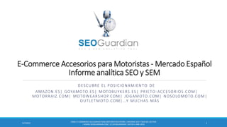 E-Commerce Accesorios para Motoristas - Mercado Español
Informe analítica SEO y SEM
DESCUBRE EL POSICIONAMIENTO DE
AMAZON.ES| GOYAMOTO.ES| MOTOBUYKERS.ES| PRIETO-ACCESORIOS.COM|
MOTORRAIZ.COM| MOTOWEARSHOP.COM| JOGAMOTO.COM| NOSOLOMOTO.COM|
OUTLETMOTO.COM|…Y MUCHAS MÁS
ES061-E-COMMERCEACCESORIOSPARA MOTORISTASESPAÑA | INFORME SEO Y SEM DEL SECTOR
| WWW.SEOGUARDIAN.COM| (C) SEOGUARDIAN| DATOS A ABR-2014
15/7/2014
 