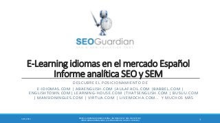 E-Learning idiomas en el mercado Español
Informe analítica SEO y SEM
DESCUBRE EL POSICIONAMIENTO DE
E-IDIOMAS.COM | ABAENGLISH.COM |AULAFACIL.COM |BABBEL.COM |
ENGLISHTOWN.COM| LEARNING-HOUSE.COM |THATSENGLISH.COM | BUSUU.COM
| MANSIONINGLES.COM | VIRTUA.COM | LIVEMOCHA.COM… Y MUCHOS MÁS
ES028-E-LEARNING IDIOMAS ESPAÑA | INFORME SEO Y SEM DEL SECTOR |
WWW.SEOGUARDIAN.COM | (C) SEOGUARDIAN | DATOS A FEB-2014
13/21/2014
 