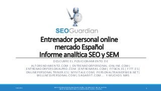 Entrenador personal online
mercado Español
Informe analítica SEO y SEM
DESCUBRE EL POSICIONAMIENTO DE
ALTORENDIMIENTO.COM | ENTRENADORPERSONAL-ONLINE.COM|
ENTRENADORPERSONALPRO.COM |ENTRENARAS.COM| FITBCN.ES| FITT.ES|
ONLINEPERSONALTRINER.ES| MYVITALE.COM| PERSONALTRAINERWEB.NET|
WELLNESSPERSONAL.COM| SAGARFIT.COM … Y MUCHOS MÁS
ES031-ENTRENADORPERSONALONLINEESPAÑA| INFORME SEO Y SEM DEL SECTOR |
WWW.SEOGUARDIAN.COM| (C) SEOGUARDIAN| DATOS A FEB-2014
13/24/2014
 