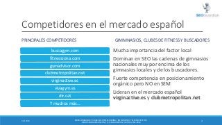 Competidores en el mercado español
PRINCIPALES COMPETIDORES

GIMMNASIOS, CLUBES DE FITNESS Y BUSCADORES

buscagym.com

Muc...