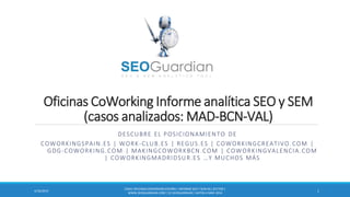 Oficinas CoWorking Informe analítica SEO y SEM
(casos analizados: MAD-BCN-VAL)
DESCUBRE EL POSICIONAMIENTO DE
COWORKINGSPAIN.ES | WORK-CLUB.ES | REGUS.ES | COWORKINGCREATIVO.COM |
GDG-COWORKING.COM | MAKINGCOWORKBCN.COM | COWORKINGVALENCIA.COM
| COWORKINGMADRIDSUR.ES …Y MUCHOS MÁS
ES041-OFICINASCOWORKINGESPAÑA | INFORME SEO Y SEM DEL SECTOR |
WWW.SEOGUARDIAN.COM| (C) SEOGUARDIAN| DATOS A MAR-2014
14/23/2014
 