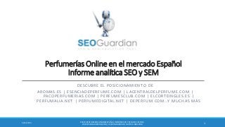 Perfumerías Online en el mercado Español
Informe analítica SEO y SEM
DESCUBRE EL POSICIONAMIENTO DE
AROMAS.ES | ESENCIADEPERFUME.COM | LACENTRALDELPERFUME.COM |
PACOPERFUMERIAS.COM | PERFUMESCLUB.COM | ELCORTEINGLES.ES |
PERFUMALIA.NET | PERFUMEDIGITAL.NET | DEPERFUM.COM…Y MUCHAS MÁS
ES073-PERFUMERÍASONLINEESPAÑA | INFORME SEO Y SEM DEL SECTOR |
WWW.SEOGUARDIAN.COM| (C) SEOGUARDIAN| DATOS A ABR-2014
15/13/2014
 