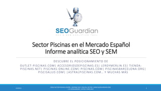 Sector Piscinas en el Mercado Español
Informe analítica SEO y SEM
DESCUBRE EL POSICIONAMIENTO DE
OUTLET-PISCINAS.COM| ACCESORIOSDEPISCINAS.ES| LEROYMERLIN.ES| TI ENDA-
PISCINAS.NET| PISCINAS-ONLINE.COM| PISCINAS.COM| PISCINASBARCELONA.ORG|
PISCISALUD.COM| |ASTRALPISCINAS.COM… Y MUCHAS MÁS
ES054-SECTOR PISCINAS ESPAÑA | INFORME SEO Y SEM DEL SECTOR | WWW.SEOGUARDIAN.COM
| (C) SEOGUARDIAN | DATOS A MAR-2014
14/3/2014
 
