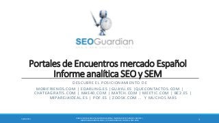 Portales de Encuentros mercado Español
Informe analítica SEO y SEM
DESCUBRE EL POSICIONAMIENTO DE
MOBIFRIENDS.COM | EDARLING.ES |GUAYU.ES |QUECONTACTOS.COM |
CHATEAGRATIS.COM | MAS40.COM | MATCH.COM | MEETIC.COM | BE2.ES |
MIPAREJAIDEAL.ES | POF.ES | ZOOSK.COM … Y MUCHOS MÁS
ES025-PORTALESDE ENCUENTROSESPAÑA | INFORME SEO Y SEM DEL SECTOR |
WWW.SEOGUARDIAN.COM| (C) SEOGUARDIAN| DATOS A ENE-2014
13/20/2014
 