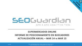SUPERMERCADOS ONLINE
INFORME DE POSICIONAMIENTO EN BUSCADORES
ACTUALIZACIÓN ANUAL – MAR 14 VS MAR 15
14/1/2015
ES051 - SUPERMERCADOSONLINE ESPAÑA| INFORMESEO Y SEM DEL SECTOR |
WWW.SEOGUARDIAN.COM| (C) SEOGUARDIAN| DATOS A MAR-2015
 