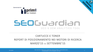 CARTUCCE E TONER
REPORT DI POSIZIONAMENTO NEI MOTORI DI RICERCA
MARZO’15 VS SETTEMBRE’15
1
IT007-CARTUCCE E TONER ITALIA | REPORT SEO E SEM DEL SETTORE | IT.SEOGUARDIAN.COM |
(C) SEOGUARDIAN | DATI ATTUALIZZATI A SET-2015
07/11/2016
 