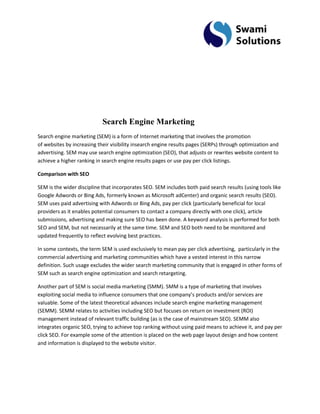 Search Engine Marketing Search engine marketing (SEM) is a form of Internet marketing that involves the promotion of websites by increasing their visibility insearch engine results pages (SERPs) through optimization and advertising. SEM may use search engine optimization (SEO), that adjusts or rewrites website content to achieve a higher ranking in search engine results pages or use pay per click listings. Comparison with SEO SEM is the wider discipline that incorporates SEO. SEM includes both paid search results (using tools like Google Adwords or Bing Ads, formerly known as Microsoft adCenter) and organic search results (SEO). SEM uses paid advertising with Adwords or Bing Ads, pay per click (particularly beneficial for local providers as it enables potential consumers to contact a company directly with one click), article submissions, advertising and making sure SEO has been done. A keyword analysis is performed for both SEO and SEM, but not necessarily at the same time. SEM and SEO both need to be monitored and updated frequently to reflect evolving best practices. In some contexts, the term SEM is used exclusively to mean pay per click advertising, particularly in the commercial advertising and marketing communities which have a vested interest in this narrow definition. Such usage excludes the wider search marketing community that is engaged in other forms of SEM such as search engine optimization and search retargeting. Another part of SEM is social media marketing (SMM). SMM is a type of marketing that involves exploiting social media to influence consumers that one company’s products and/or services are valuable. Some of the latest theoretical advances include search engine marketing management (SEMM). SEMM relates to activities including SEO but focuses on return on investment (ROI) management instead of relevant traffic building (as is the case of mainstream SEO). SEMM also integrates organic SEO, trying to achieve top ranking without using paid means to achieve it, and pay per click SEO. For example some of the attention is placed on the web page layout design and how content and information is displayed to the website visitor.  
