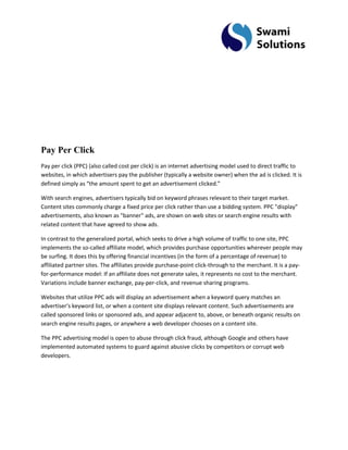 Pay Per Click Pay per click (PPC) (also called cost per click) is an internet advertising model used to direct traffic to websites, in which advertisers pay the publisher (typically a website owner) when the ad is clicked. It is defined simply as “the amount spent to get an advertisement clicked.” With search engines, advertisers typically bid on keyword phrases relevant to their target market. Content sites commonly charge a fixed price per click rather than use a bidding system. PPC "display" advertisements, also known as "banner" ads, are shown on web sites or search engine results with related content that have agreed to show ads. In contrast to the generalized portal, which seeks to drive a high volume of traffic to one site, PPC implements the so-called affiliate model, which provides purchase opportunities wherever people may be surfing. It does this by offering financial incentives (in the form of a percentage of revenue) to affiliated partner sites. The affiliates provide purchase-point click-through to the merchant. It is a pay- for-performance model: If an affiliate does not generate sales, it represents no cost to the merchant. Variations include banner exchange, pay-per-click, and revenue sharing programs. Websites that utilize PPC ads will display an advertisement when a keyword query matches an advertiser's keyword list, or when a content site displays relevant content. Such advertisements are called sponsored links or sponsored ads, and appear adjacent to, above, or beneath organic results on search engine results pages, or anywhere a web developer chooses on a content site. The PPC advertising model is open to abuse through click fraud, although Google and others have implemented automated systems to guard against abusive clicks by competitors or corrupt web developers.  