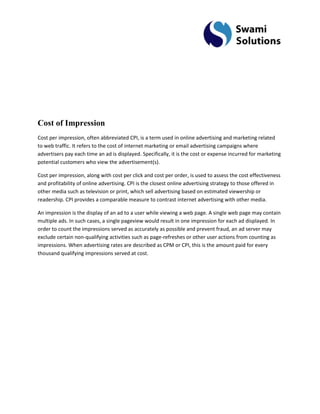 Cost of Impression Cost per impression, often abbreviated CPI, is a term used in online advertising and marketing related to web traffic. It refers to the cost of internet marketing or email advertising campaigns where advertisers pay each time an ad is displayed. Specifically, it is the cost or expense incurred for marketing potential customers who view the advertisement(s). 
Cost per impression, along with cost per click and cost per order, is used to assess the cost effectiveness and profitability of online advertising. CPI is the closest online advertising strategy to those offered in other media such as television or print, which sell advertising based on estimated viewership or readership. CPI provides a comparable measure to contrast internet advertising with other media. An impression is the display of an ad to a user while viewing a web page. A single web page may contain multiple ads. In such cases, a single pageview would result in one impression for each ad displayed. In order to count the impressions served as accurately as possible and prevent fraud, an ad server may exclude certain non-qualifying activities such as page-refreshes or other user actions from counting as impressions. When advertising rates are described as CPM or CPI, this is the amount paid for every thousand qualifying impressions served at cost.  