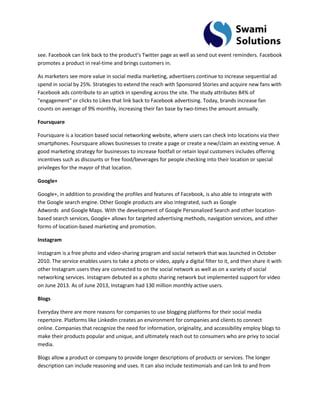 see. Facebook can link back to the product’s Twitter page as well as send out event reminders. Facebook promotes a product in real-time and brings customers in. As marketers see more value in social media marketing, advertisers continue to increase sequential ad spend in social by 25%. Strategies to extend the reach with Sponsored Stories and acquire new fans with Facebook ads contribute to an uptick in spending across the site. The study attributes 84% of "engagement" or clicks to Likes that link back to Facebook advertising. Today, brands increase fan counts on average of 9% monthly, increasing their fan base by two-times the amount annually. Foursquare Foursquare is a location based social networking website, where users can check into locations via their smartphones. Foursquare allows businesses to create a page or create a new/claim an existing venue. A good marketing strategy for businesses to increase footfall or retain loyal customers includes offering incentives such as discounts or free food/beverages for people checking into their location or special privileges for the mayor of that location. Google+ 
Google+, in addition to providing the profiles and features of Facebook, is also able to integrate with the Google search engine. Other Google products are also integrated, such as Google Adwords and Google Maps. With the development of Google Personalized Search and other location- based search services, Google+ allows for targeted advertising methods, navigation services, and other forms of location-based marketing and promotion. Instagram Instagram is a free photo and video-sharing program and social network that was launched in October 2010. The service enables users to take a photo or video, apply a digital filter to it, and then share it with other Instagram users they are connected to on the social network as well as on a variety of social networking services. Instagram debuted as a photo sharing network but implemented support for video on June 2013. As of June 2013, Instagram had 130 million monthly active users. Blogs Everyday there are more reasons for companies to use blogging platforms for their social media repertoire. Platforms like LinkedIn creates an environment for companies and clients to connect online. Companies that recognize the need for information, originality, and accessibility employ blogs to make their products popular and unique, and ultimately reach out to consumers who are privy to social media. 
Blogs allow a product or company to provide longer descriptions of products or services. The longer description can include reasoning and uses. It can also include testimonials and can link to and from  