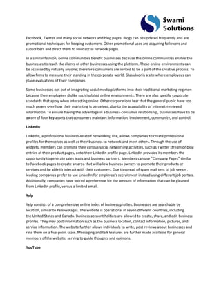 Facebook, Twitter and many social network and blog pages. Blogs can be updated frequently and are promotional techniques for keeping customers. Other promotional uses are acquiring followers and subscribers and direct them to your social network pages. In a similar fashion, online communities benefit businesses because the online communities enable the businesses to reach the clients of other businesses using the platform. These online environments can be accessed by virtually anyone; therefore consumers are invited to be a part of the creative process. To allow firms to measure their standing in the corporate world, Glassdoor is a site where employees can place evaluations of their companies. Some businesses opt out of integrating social media platforms into their traditional marketing regimen because their employees dislike such isolated online environments. There are also specific corporate standards that apply when interacting online. Other corporations fear that the general public have too much power over how their marketing is perceived, due to the accessibility of Internet-retrieved information. To ensure having the advantage in a business-consumer relationship, businesses have to be aware of four key assets that consumers maintain: information, involvement, community, and control. LinkedIn 
LinkedIn, a professional business-related networking site, allows companies to create professional profiles for themselves as well as their business to network and meet others. Through the use of widgets, members can promote their various social networking activities, such as Twitter stream or blog entries of their product pages, onto their LinkedIn profile page. LinkedIn provides its members the opportunity to generate sales leads and business partners. Members can use “Company Pages” similar to Facebook pages to create an area that will allow business owners to promote their products or services and be able to interact with their customers. Due to spread of spam mail sent to job seeker, leading companies prefer to use LinkedIn for employee's recruitment instead using different job portals. Additionally, companies have voiced a preference for the amount of information that can be gleaned from LinkedIn profile, versus a limited email. Yelp Yelp consists of a comprehensive online index of business profiles. Businesses are searchable by location, similar to Yellow Pages. The website is operational in seven different countries, including the United States and Canada. Business account holders are allowed to create, share, and edit business profiles. They may post information such as the business location, contact information, pictures, and service information. The website further allows individuals to write, post reviews about businesses and rate them on a five-point scale. Messaging and talk features are further made available for general members of the website, serving to guide thoughts and opinions. YouTube  