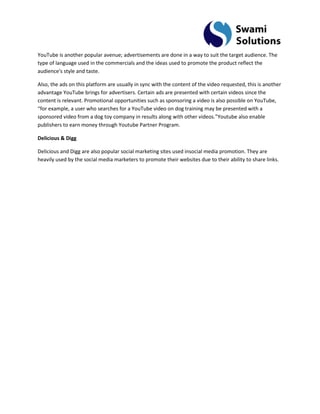 YouTube is another popular avenue; advertisements are done in a way to suit the target audience. The type of language used in the commercials and the ideas used to promote the product reflect the audience's style and taste. 
Also, the ads on this platform are usually in sync with the content of the video requested, this is another advantage YouTube brings for advertisers. Certain ads are presented with certain videos since the content is relevant. Promotional opportunities such as sponsoring a video is also possible on YouTube, “for example, a user who searches for a YouTube video on dog training may be presented with a sponsored video from a dog toy company in results along with other videos.”Youtube also enable publishers to earn money through Youtube Partner Program. Delicious & Digg Delicious and Digg are also popular social marketing sites used insocial media promotion. They are heavily used by the social media marketers to promote their websites due to their ability to share links. 
 