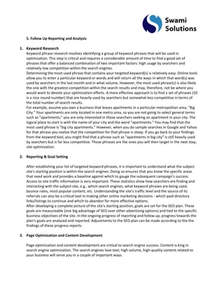 5. Follow Up Reporting and Analysis 
1. Keyword Research 
Keyword phrase research involves identifying a group of keyword phrases that will be used in optimization. This step is critical and requires a considerable amount of time to find a good set of phrases that offer a balanced combination of two important factors: high usage by searchers and relatively low competition within the search engines. Determining the most used phrase that contains your targeted keyword(s) is relatively easy. Online tools allow you to enter a particular keyword or words and will return all the ways in which that word(s) was used by searchers in the last month and in what volume. However, the most used phrase(s) is also likely the one with the greatest competition within the search results and may, therefore, not be where you would want to devote your optimization efforts. A more effective approach is to find a set of phrases (10 is a nice round number) that are heavily used by searchers but somewhat less competitive in terms of the total number of search results. For example, assume you own a business that leases apartments in a particular metropolitan area, "Big City." Your apartments are only located in one metro area, so you are not going to select general terms such as "apartments;" you are only interested in those searchers seeking an apartment in your city. The logical place to start is with the name of your city and the word "apartments." You may find that the most used phrase is "big city apartments." However, when you do sample searches in Google and Yahoo for that phrase you realize that the competition for that phrase is steep. If you go back to your findings from the keyword tool, you might find that a phrase such as "apartments in big city" is still heavily used by searchers but is far less competitive. Those phrases are the ones you will then target in the next step, site optimization. 
2. Reporting & Goal Setting 
After establishing your list of targeted keyword phrases, it is important to understand what the subject site's starting position is within the search engines. Doing so ensures that you know the specific areas that need work and provides a baseline against which to gauge the subsequent campaign's success. Access to site traffic information is very important. These statistics show how searchers are finding and interacting with the subject site, e.g., which search engines, what keyword phrases are being used, bounce rates, most popular content, etc. Understanding the site's traffic level and the source of its referrals can also be a critical tool in making other online marketing decisions - which paid directory links/listings to continue and which to abandon for more effective options. After developing a complete picture of the site's starting position, goals are set for the SEO plan. These goals are measureable (one big advantage of SEO over other advertising options) and tied to the specific business objectives of the site. In the ongoing progress of reporting and follow up, progress towards the plan's goals are analyzed and reported. Adjustments to the SEO plan can be made according to the the findings of these progress reports. 
3. Page Optimization and Content Development 
Page optimization and content development are critical to search engine success. Content is king in search engine optimization. The search engines love text; high volume, high-quality content related to your business will serve you in a couple of important ways.  
