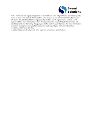 First, a site loaded with high-quality content of interest to site users will give them a reason to stay and a reason to come back. After all, the reason they came to your site was to find information. Second, you will receive the added benefit of serving up exactly what the search engines want - content. Search engines will have more information to store about your business and products; that information will translate directly into the ranking they give your site for related keyword phrases. For more information on content development and specific ideas about ways to expand your site's content, read our newsletter article, Content is King. In addition to content development, other important optimization tactics include:  