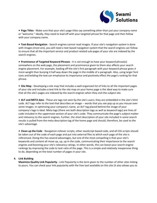 • Page Titles - Make sure that your site's page titles say something other than just your company name or "welcome." Ideally, they need to lead off with your targeted phrase for that page and then follow with your company name. • Text-Based Navigation - Search engines cannot read images. If your site's navigation system is done with images (most are), you will need a text-based navigation system that the search engines can follow to ensure that all the important service and product-related sub-pages of your site are indexed by the search engines. • Prominence of Targeted Keyword Phrases - It is not enough to have your keyword phrase(s) somewhere on the web page, the placement and prominence given to them also affects your search engine placement. For example, leading off the site's first paragraph with your keyword phrase gives it more weight than burying it half way down the page in the middle of a paragraph. Also, using larger font sizes and bolding the text can emphasize its importance and positively effect the page's ranking for that phrase. • Site Map - Developing a site map that includes a well-organized list of links to all the important pages of your site and includes a text link to the site map on your home page is the ideal way to make sure that all the site's pages are indexed by the search engines when they visit the subject site. • ALT and META data - These are tags not seen by the site's users; they are embedded in the site's html code. ALT tags refer to the text that describes an image -- words that you see pop up as you mouse over some images. In optimizing your company's name, an ALT tag placed behind the image of your company's logo is ideal. Meta tags (there are both description tags as well as keyword tags) are lines of code included in the uppermost section of your site's code. They communicate the page's subject matter and relevancy to the search engines. Further, the short description of your site included in some search results is pulled from the meta description tag of the home page and should, therefore, be used to the site's advantage. • Clean up the Code - Navigation rollover scripts, other JavaScript-based code, and all CSS scripts should be taken out of the code of each page and put into external files to which each page of the site is referenced. Doing this has several advantages, but one of the most compelling is that your site's keywords and content all move up, up, up in the code, communicating their importance to the search engines and boosting your site's relevancy ratings. In other words, this can boost your search engine rankings by improving the code to text ratio of the page. This is a simple and relatively inexpensive thing to do, depending on the total number of pages in your site. 
4. Link Building 
Maximize Quality Link Popularity - Link Popularity is the term given to the number of other sites linking to yours. You can check your link popularity with the free tool available on this site (it also allows you to  