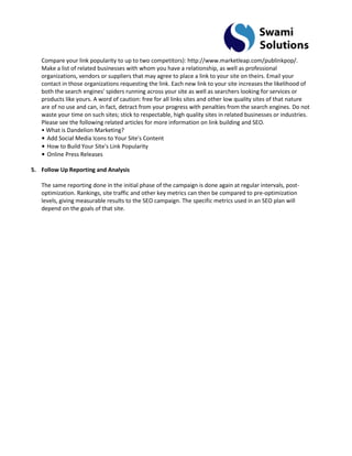 Compare your link popularity to up to two competitors): http://www.marketleap.com/publinkpop/. Make a list of related businesses with whom you have a relationship, as well as professional organizations, vendors or suppliers that may agree to place a link to your site on theirs. Email your contact in those organizations requesting the link. Each new link to your site increases the likelihood of both the search engines' spiders running across your site as well as searchers looking for services or products like yours. A word of caution: free for all links sites and other low quality sites of that nature are of no use and can, in fact, detract from your progress with penalties from the search engines. Do not waste your time on such sites; stick to respectable, high quality sites in related businesses or industries. Please see the following related articles for more information on link building and SEO. • What is Dandelion Marketing? • Add Social Media Icons to Your Site's Content • How to Build Your Site's Link Popularity • Online Press Releases 
5. Follow Up Reporting and Analysis 
The same reporting done in the initial phase of the campaign is done again at regular intervals, post- optimization. Rankings, site traffic and other key metrics can then be compared to pre-optimization levels, giving measurable results to the SEO campaign. The specific metrics used in an SEO plan will depend on the goals of that site.  