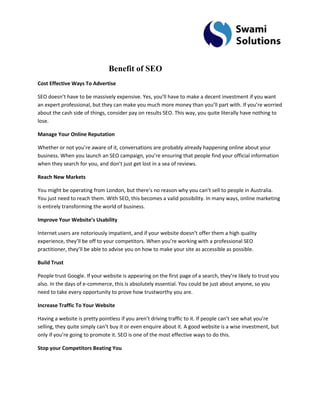 Benefit of SEO Cost Effective Ways To Advertise SEO doesn’t have to be massively expensive. Yes, you’ll have to make a decent investment if you want an expert professional, but they can make you much more money than you’ll part with. If you’re worried about the cash side of things, consider pay on results SEO. This way, you quite literally have nothing to lose. Manage Your Online Reputation Whether or not you’re aware of it, conversations are probably already happening online about your business. When you launch an SEO campaign, you’re ensuring that people find your official information when they search for you, and don’t just get lost in a sea of reviews. Reach New Markets You might be operating from London, but there’s no reason why you can’t sell to people in Australia. You just need to reach them. With SEO, this becomes a valid possibility. In many ways, online marketing is entirely transforming the world of business. Improve Your Website’s Usability Internet users are notoriously impatient, and if your website doesn’t offer them a high quality experience, they’ll be off to your competitors. When you’re working with a professional SEO practitioner, they’ll be able to advise you on how to make your site as accessible as possible. Build Trust People trust Google. If your website is appearing on the first page of a search, they’re likely to trust you also. In the days of e-commerce, this is absolutely essential. You could be just about anyone, so you need to take every opportunity to prove how trustworthy you are. Increase Traffic To Your Website Having a website is pretty pointless if you aren’t driving traffic to it. If people can’t see what you’re selling, they quite simply can’t buy it or even enquire about it. A good website is a wise investment, but only if you’re going to promote it. SEO is one of the most effective ways to do this. Stop your Competitors Beating You  