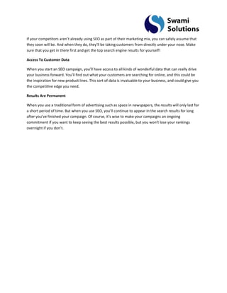 If your competitors aren’t already using SEO as part of their marketing mix, you can safely assume that they soon will be. And when they do, they’ll be taking customers from directly under your nose. Make sure that you get in there first and get the top search engine results for yourself! Access To Customer Data When you start an SEO campaign, you’ll have access to all kinds of wonderful data that can really drive your business forward. You’ll find out what your customers are searching for online, and this could be the inspiration for new product lines. This sort of data is invaluable to your business, and could give you the competitive edge you need. Results Are Permanent When you use a traditional form of advertising such as space in newspapers, the results will only last for a short period of time. But when you use SEO, you’ll continue to appear in the search results for long after you’ve finished your campaign. Of course, it’s wise to make your campaigns an ongoing commitment if you want to keep seeing the best results possible, but you won’t lose your rankings overnight if you don’t.  