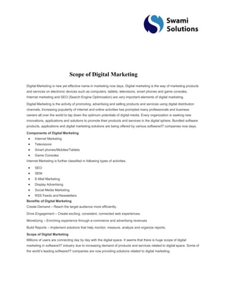Scope of Digital Marketing Digital Marketing is new yet effective name in marketing now days. Digital marketing is the way of marketing products and services on electronic devices such as computers, tablets, televisions, smart phones and game consoles. Internet marketing and SEO (Search Engine Optimization) are very important elements of digital marketing. Digital Marketing is the activity of promoting, advertising and selling products and services using digital distribution channels. Increasing popularity of internet and online activities has prompted many professionals and business owners all over the world to tap down the optimum potentials of digital media. Every organization is seeking new innovations, applications and solutions to promote their products and services in the digital sphere. Bundled software products, applications and digital marketing solutions are being offered by various software/IT companies now days. Components of Digital Marketing Internet Marketing Televisions Smart phones/Mobiles/Tablets Game Consoles Internet Marketing is further classified in following types of activities. SEO SEM E-Mail Marketing Display Advertising Social Media Marketing RSS Feeds and Newsletters Benefits of Digital Marketing Create Demand – Reach the target audience more efficiently. Drive Engagement – Create exciting, consistent, connected web experiences. Monetizing – Enriching experience through e-commerce and advertising revenues Build Reports – Implement solutions that help monitor, measure, analyze and organize reports. Scope of Digital Marketing Millions of users are connecting day by day with the digital space. It seems that there is huge scope of digital marketing in software/IT industry due to increasing demand of products and services related to digital space. Some of the world’s leading software/IT companies are now providing solutions related to digital marketing.  