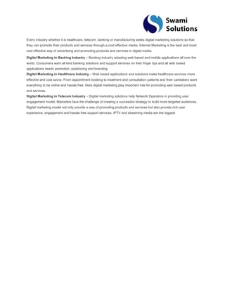 Every industry whether it is healthcare, telecom, banking or manufacturing seeks digital marketing solutions so that they can promote their products and services through a cost effective media. Internet Marketing is the best and most cost effective way of advertising and promoting products and services in digital media. Digital Marketing in Banking Industry – Banking industry adopting web based and mobile applications all over the world. Consumers want all kind banking solutions and support services on their finger tips and all web based applications needs promotion, positioning and branding. Digital Marketing in Healthcare Industry – Web based applications and solutions make healthcare services more effective and cost savvy. From appointment booking to treatment and consultation patients and their caretakers want everything to be online and hassle free. Here digital marketing play important role for promoting web based products and services. Digital Marketing in Telecom Industry – Digital marketing solutions help Network Operators in providing user engagement model. Marketers face the challenge of creating a successful strategy to build more targeted audiences. Digital marketing model not only provide a way of promoting products and services but also provide rich user experience, engagement and hassle free support services. IPTV and streaming media are the biggest 
 