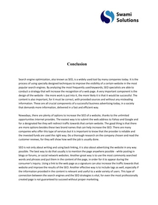 Conclusion Search engine optimization, also known as SEO, is a widely used tool by many companies today. It is the process of using specially designed techniques to improve the visibility of a certain website in the most popular search engines. By analyzing the most frequently used keywords; SEO specialists are able to conduct a strategy that will increase the recognition of a web page. A very important component is the design of the website - the more work is put into it, the more likely it is that it would be successful. The content is also important, for it must be correct, with provided sources and without any misleading information. These are all crucial components of a successful business advertising today, in a society that demands more information, delivered in a fast and efficient way. Nowadays, there are plenty of options to increase the SEO of a website, thanks to the unlimited opportunities Internet provides. The easiest way is to submit the web address to Yahoo and Google and for a designated fee they will redirect traffic towards that certain website. The good thing is that there are more options besides these two brand names that can help increase the SEO. There are many companies who offer this type of services but it is important to know that the provider is reliable and the invested funds are used the right way. Do a thorough research on the company chosen and read the customer reviews, for they will show how well the job is usually done. SEO is not only about writing and using back linking, it is also about advertizing the website in any way possible. The best way to do that usually is to mention the page anywhere possible - while posting in blogs or forums, or social network websites. Another great way is to use the most commonly searched words and phrases and put them in the content of the page, in order for it to appear during the consumer's inquiry. Using a link to the web page as a signature can also increase the traffic towards that website and improve the results of the SEO. Another effective way is to include tags as well, especially if the information provided in the content is relevant and useful to a wide variety of users. This type of connection between the search engines and the SEO strategies is vital, for even the most professionally created page is not guaranteed to succeed without proper marketing.  
