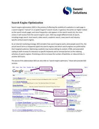 Search Engine Optimization Search engine optimization (SEO) is the process of affecting the visibility of a website or a web page in a search engine's "natural" or un-paid ("organic") search results. In general, the earlier (or higher ranked on the search results page), and more frequently a site appears in the search results list, the more visitors it will receive from the search engine's users. SEO may target different kinds of search, including image search, local search, video search, academic search, news search and industry- specific vertical search engines. As an Internet marketing strategy, SEO considers how search engines work, what people search for, the actual search terms or keywords typed into search engines and which search engines are preferred by their targeted audience. Optimizing a website may involve editing its content, HTML and associated coding to both increase its relevance to specific keywords and to remove barriers to the indexing activities of search engines. Promoting a site to increase the number of backlinks, or inbound links, is another SEO tactic. The plural of the abbreviation SEO can also refer to "search engine optimizers," those who provide SEO services 
 