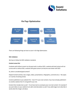 On Page Optimization 
There are following things we have to cover in On Page Optimization. W3c Validation We have to follow the W3C validation standards. Content comes first A website with brilliant content can do great with or without SEO, a website with bad content will not survive with or without SEO, a website with good content can become even better with SEO! So, what is considered good content? Original Content (articles, text, images, videos, presentations, infographics, comments etc.) – No copies or re-writes of existing articles Content published on your website first – Even if it’s your own content, if you have already published it on another website then it’s not good for your site. 
Content that includes text as well – Try to have text to accompany your non-text content. For example if you post videos on your website try to add a text description as well. If you add images try to describe in words what the image is all about.  